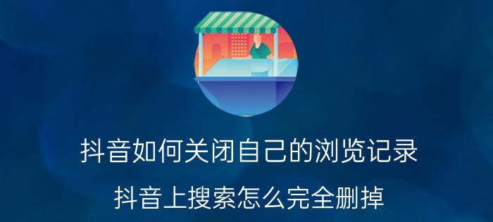 抖音如何关闭自己的浏览记录 抖音上搜索怎么完全删掉？